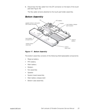 Page 31support.dell.com Dell Latitude LS Portable Computers Service Manual 23
8. Disconnect the flex cable from the ZIF connector on the back of the touch 
pad (see Figure 16).
The flex cable remains attached to the touch pad holder assembly.
Bottom Assembly
Figure 17.  Bottom Assembly   
 
The bottom assembly consists of the following field-replaceable components:
Reserve battery
RTC battery
Main battery
Modem
Fan assembly
Speaker
System board assembly
Main battery release latch
Bottom case assembly...