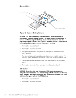 Page 3224 Dell Latitude LS Portable Computers Service Manual
Reserve Battery    
Figure 18.  Reserve Battery Removal
NOTICE: The reserve battery provides power to the computer’s     
nonvolatile random-access memory (NVRAM) when the computer is 
turned off. Removing the battery causes the computer to lose the  
user-settable parameters in NVRAM. If possible, make a copy of this 
information before you remove the reserve battery.
1. Remove the keyboard bezel.
2. Remove the keyboard assembly.
3. Peel the reserve...