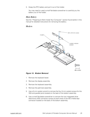 Page 33support.dell.com Dell Latitude LS Portable Computers Service Manual 25
3. Grasp the RTC battery and pull it out of the holder.
You may need to used a small flat-blade screwdriver to carefully pry the 
battery out of the holder.
Main Battery
See the “Preparing to Work Inside Your Computer” section found earlier in this 
manual for detailed instructions for removing the battery.
Modem
Figure 19.  Modem Removal
1. Remove the keyboard bezel.
2. Remove the display assembly.
3. Remove the keyboard assembly.
4....