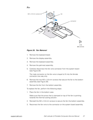 Page 35support.dell.com Dell Latitude LS Portable Computers Service Manual 27
Fan 
Figure 20.  Fan Removal
1. Remove the keyboard bezel.
2. Remove the display assembly.
3. Remove the keyboard assembly.
4. Remove the palmrest assembly.
5. Carefully disconnect the fan wire connector from the system board       
(see Figure 20).
The male connector on the fan wire is keyed to fit into the female 
connector one way only.
6. Remove the two M2 x 3.5-mm screws that secure the fan to the bottom 
assembly (see Figure...