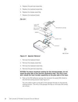 Page 3628 Dell Latitude LS Portable Computers Service Manual
4. Replace the palmrest assembly.
5. Replace the keyboard assembly.
6. Replace the display assembly.
7. Replace the keyboard bezel.
Speaker
Figure 21.  Speaker Removal 
1. Remove the keyboard bezel.
2. Remove the display assembly.
3. Remove the keyboard assembly.
4. Remove the palmrest assembly.
NOTICE: To ensure maximum cooling for the microprocessor, do not 
touch the glue side of the thermal conductive tape. The oils in your 
skin reduce the heat...