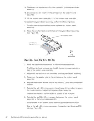 Page 4032 Dell Latitude LS Portable Computers Service Manual
14. Disconnect the speaker wire from the connector on the system board 
assembly.
15. Disconnect the fan wire from the connector on the system board 
assembly.
16. Lift the system board assembly out of the bottom case assembly.
To replace the system board assembly, perform the following steps:
1. Transfer the memory module(s) to the replacement system board 
assembly.
2. Place the new hard-disk drive EMI clip on the system board assembly     
(see...