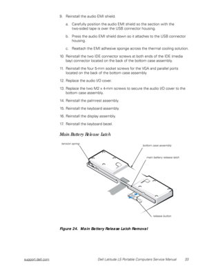 Page 41support.dell.com Dell Latitude LS Portable Computers Service Manual 33
9. Reinstall the audio EMI shield.
a. Carefully position the audio EMI shield so the section with the         
two-sided tape is over the USB connector housing. 
b. Press the audio EMI shield down so it attaches to the USB connector 
housing. 
c. Reattach the EMI adhesive sponge across the thermal cooling solution.
10. Reinstall the two IDE connector screws at both ends of the IDE (media 
bay) connector located on the back of the...