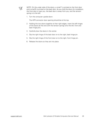Page 43support.dell.com Dell Latitude LS Portable Computers Service Manual 35
NOTE: On the under side of the doors, a small F is printed on the front door 
and a small B is printed on the back door. As you hold the doors for installation, 
the front door is near you, the back door is away from you, and the tension 
spring is to the left.
1. Turn the computer upside down.
The APR connector door opening should be at the top.
2. Holding the two doors together at their right edges, insert the left hinges 
of the...