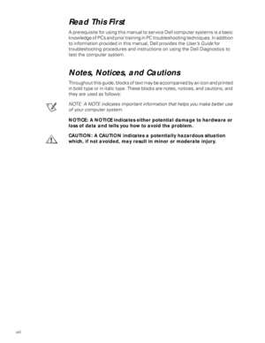 Page 8viii
Read This First
A prerequisite for using this manual to service Dell computer systems is a basic 
knowledge of PCs and prior training in PC troubleshooting techniques. In addition 
to information provided in this manual, Dell provides the User’s Guide for            
troubleshooting procedures and instructions on using the Dell Diagnostics to 
test the computer system.
Notes, Notices, and Cautions
Throughout this guide, blocks of text may be accompanied by an icon and printed 
in bold type or in...