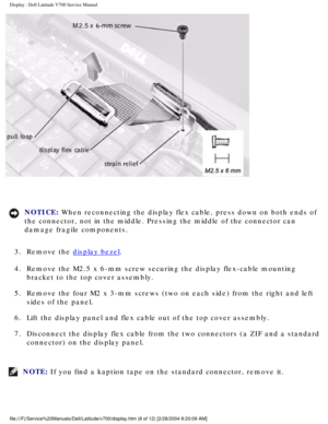 Page 31Display : Dell Latitude V700 Service Manual 
 
NOTICE: When reconnecting the display flex cable, press down on both ends of 
the connector, not in the middle. Pressing the middle of the connector c\
an 
damage fragile components. 
3.  Remove the 
display bezel. 
4.  Remove the M2.5 x 6-mm screw securing the display flex-cable mounting  bracket to the top cover assembly. 
5.  Remove the four M2 x 3-mm screws (two on each side) from the right and\
 left  sides of the panel. 
6.  Lift the display panel and...