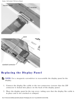 Page 32Display : Dell Latitude V700 Service Manual 
 
Replacing the Display Panel 
NOTE: Use a magnetic screwdriver to reassemble the display panel in the 
display. 
1.  Connect the display flex cable to the two connectors (ensure that the Z\
IF  connector is locked into place) on the back of the display panel. 
2.  Place the display panel in the top cover, taking care that the display f\
lex cable is  in place and is not crushed or crimped. 
file:///F|/Service%20Manuals/Dell/Latitude/v700/display.htm (9 of 12)...