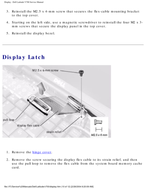 Page 33Display : Dell Latitude V700 Service Manual 
3.  Reinstall the M2.5 x 4-mm screw that secures the flex-cable mounting bra\
cket to the top cover. 
4.  Starting on the left side, use a magnetic screwdriver to reinstall the f\
our M2 x 3- mm screws that secure the display panel in the top cover. 
5.  Reinstall the display bezel. 
Display Latch
 
1.  Remove the 
hinge cover. 
2.  Remove the screw securing the display flex cable to its strain relief, a\
nd then  use the pull loop to remove the flex cable...