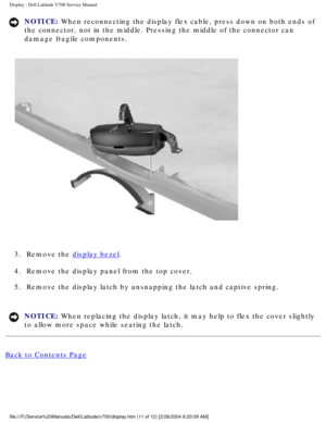 Page 34Display : Dell Latitude V700 Service Manual 
NOTICE: When reconnecting the display flex cable, press down on both ends of 
the connector, not in the middle. Pressing the middle of the connector c\
an 
damage fragile components. 
 
3.  Remove the 
display bezel. 
4.  Remove the display panel from the top cover. 
5.  Remove the display latch by unsnapping the latch and captive spring. 
NOTICE: When replacing the display latch, it may help to flex the cover slightly\
 
to allow more space while seating the...