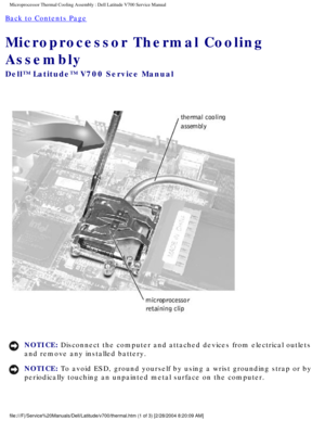 Page 36Microprocessor Thermal Cooling Assembly : Dell Latitude V700 Service Man\
ual 
Back to Contents Page 
Microprocessor Thermal Cooling 
Assembly 
Dell™ Latitude™ V700 Service Manual 
 
NOTICE: Disconnect the computer and attached devices from electrical outlets 
and remove any installed battery. 
NOTICE: To avoid ESD, ground yourself by using a wrist grounding strap or by 
periodically touching an unpainted metal surface on the computer. 
file:///F|/Service%20Manuals/Dell/Latitude/v700/thermal.htm (1 of 3)...