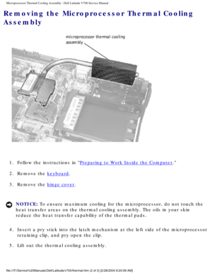 Page 37Microprocessor Thermal Cooling Assembly : Dell Latitude V700 Service Man\
ual 
Removing the Microprocessor Thermal Cooling 
Assembly 
 
1.  Follow the instructions in 
Preparing to Work Inside the Computer. 
2.  Remove the 
keyboard. 
3.  Remove the 
hinge cover. 
NOTICE: To ensure maximum cooling for the microprocessor, do not touch the 
heat transfer areas on the thermal cooling assembly. The oils in your sk\
in 
reduce the heat transfer capability of the thermal pads. 
4.  Insert a pry stick into the...