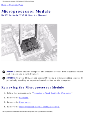 Page 39Microprocessor Module : Dell Latitude V700 Service Manual 
Back to Contents Page 
Microprocessor Module 
Dell™ Latitude™ V700 Service Manual 
 
NOTICE: Disconnect the computer and attached devices from electrical outlets 
and remove any installed battery. 
NOTICE: To avoid ESD, ground yourself by using a wrist grounding strap or by 
periodically touching an unpainted metal surface on the computer. 
Removing the Microprocessor Module 
1.  Follow the instructions in Preparing to Work Inside the Computer....