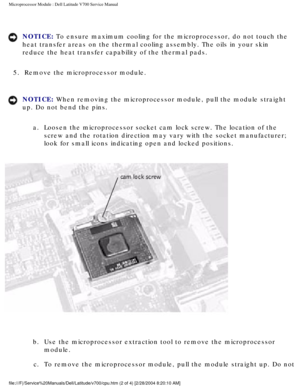 Page 40Microprocessor Module : Dell Latitude V700 Service Manual 
NOTICE: To ensure maximum cooling for the microprocessor, do not touch the 
heat transfer areas on the thermal cooling assembly. The oils in your sk\
in 
reduce the heat transfer capability of the thermal pads. 
5.  Remove the microprocessor module. 
NOTICE: When removing the microprocessor module, pull the module straight 
up. Do not bend the pins.  a.  Loosen the microprocessor socket cam lock screw. The location of the  screw and the rotation...