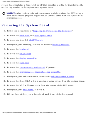 Page 51System Board : Dell Latitude V700 Service Manual 
system board includes a floppy disk or CD that provides a utility for tr\
ansferring the 
service tag number to the replacement system board. 
NOTICE: After replacing the microprocessor module, update the BIOS using a 
flash BIOS update program floppy disk or CD that came with the replaceme\
nt 
microprocessor. 
Removing the System Board 
1.  Follow the instructions in Preparing to Work Inside the Computer. 
2.  Remove the 
hard drive and fixed optical...