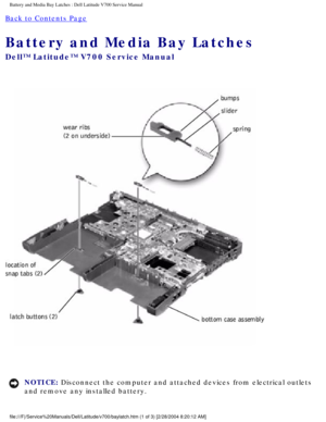 Page 53Battery and Media Bay Latches : Dell Latitude V700 Service Manual 
Back to Contents Page 
Battery and Media Bay Latches 
Dell™ Latitude™ V700 Service Manual 
 
NOTICE: Disconnect the computer and attached devices from electrical outlets 
and remove any installed battery. 
file:///F|/Service%20Manuals/Dell/Latitude/v700/baylatch.htm (1 of 3) \
[2/28/2004 8:20:12 AM] 