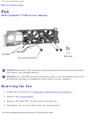 Page 56Fan : Dell Latitude V700 Service Manual 
Back to Contents Page 
Fan 
Dell™ Latitude™ V700 Service Manual 
 
NOTICE: Disconnect the computer and attached devices from electrical outlets 
and remove any installed battery. 
NOTICE: To avoid ESD, ground yourself by using a wrist grounding strap or by 
periodically touching an unpainted metal surface on the computer. 
Removing the Fan 
1.  Follow the instructions in Preparing to Work Inside the Computer. 
2.  Remove the 
system board. 
3.  Remove the three M2...