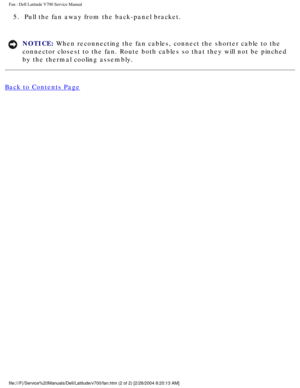 Page 57Fan : Dell Latitude V700 Service Manual 
5.  Pull the fan away from the back-panel bracket. 
NOTICE: When reconnecting the fan cables, connect the shorter cable to the 
connector closest to the fan. Route both cables so that they will not be\
 pinched 
by the thermal cooling assembly. 
Back to Contents Page
 
 
 
file:///F|/Service%20Manuals/Dell/Latitude/v700/fan.htm (2 of 2) [2/28\
/2004 8:20:13 AM] 