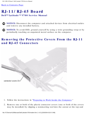 Page 58RJ-11/RJ-45 Board : Dell Latitude V700 Service Manual 
Back to Contents Page 
RJ-11/RJ-45 Board 
Dell™ Latitude™ V700 Service Manual 
NOTICE: Disconnect the computer and attached devices from electrical outlets 
and remove any installed battery. 
NOTICE: To avoid ESD, ground yourself by using a wrist grounding strap or by 
periodically touching an unpainted metal surface on the computer. 
Removing the Protective Covers From the RJ-11 
and RJ-45 Connectors 
 
1.  Follow the instructions in 
Preparing to...