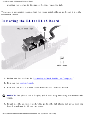 Page 59RJ-11/RJ-45 Board : Dell Latitude V700 Service Manual 
pivoting the tool up to disengage the inner securing tab. 
To replace a connector cover, orient the cover notch-side-up and snap it\
 into the 
connector cutout. 
Removing the RJ-11/RJ-45 Board 
 
1.  Follow the instructions in 
Preparing to Work Inside the Computer. 
2.  Remove the 
system board. 
3.  Remove the M2.5 x 4-mm screw from the RJ-11/RJ-45 board. 
NOTICE: The plastic tab is fragile; pull it back only far enough to remove the 
board. 
4....