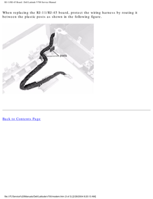 Page 60RJ-11/RJ-45 Board : Dell Latitude V700 Service Manual 
When replacing the RJ-11/RJ-45 board, protect the wiring harness by rout\
ing it 
between the plastic posts as shown in the following figure. 
 
Back to Contents Page
 
 
 
file:///F|/Service%20Manuals/Dell/Latitude/v700/modem.htm (3 of 3) [2/\
28/2004 8:20:13 AM] 