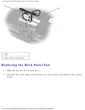 Page 16Back-Panel Fan (V740 Only): Dell Latitude V710/V740 Service Manual
 
1 fan
2 fan cable connector
Replacing the Back-Panel Fan 
1.  Slide the fan into the bottom case. 
2.  Tuck the fan cable under the bottom case, and connect the cable to the s\
ystem 
board. 
file:///F|/Service%20Manuals/Dell/Latitude/v710-740/fan.htm (3 of 4) [\
2/28/2004 8:22:09 AM] 