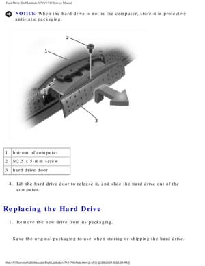 Page 19Hard Drive: Dell Latitude V710/V740 Service Manual
NOTICE: When the hard drive is not in the computer, store it in protective 
antistatic packaging. 
 
1 bottom of computer
2 M2.5 x 5-mm screw
3 hard drive door
4.  Lift the hard drive door to release it, and slide the hard drive out of \
the  computer. 
Replacing the Hard Drive 
1.  Remove the new drive from its packaging. 
Save the original packaging to use when storing or shipping the hard dri\
ve....