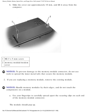 Page 22Memory Module, Modem, Optical Drive, and Floppy Drive: Dell Latitude V71\
0/V740 Service Manual
b.  Slide the cover out approximately 10 mm, and lift it away from the computer. 
 
1 M2.5 x 5-mm screw
2 memory module/modem 
cover
NOTICE: To prevent damage to the memory module connector, do not use 
tools to spread the inner metal tabs that secure the memory module. 
2.  If you are replacing a memory module, remove the existing module. 
NOTICE: Handle memory modules by their edges, and do not touch the...