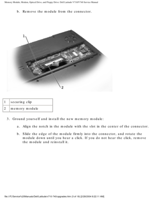 Page 23Memory Module, Modem, Optical Drive, and Floppy Drive: Dell Latitude V71\
0/V740 Service Manual
b.  Remove the module from the connector. 
 
1 securing clip
2 memory module
3.  Ground yourself and install the new memory module:  a.  Align the notch in the module with the slot in the center of the con\
nector. 
b.  Slide the edge of the module firmly into the connector, and rotate t\
he  module down until you hear a click. If you do not hear the click, remove\
 
the module and reinstall it....