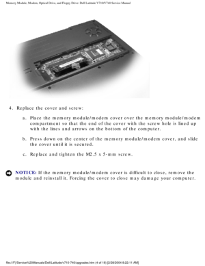 Page 24Memory Module, Modem, Optical Drive, and Floppy Drive: Dell Latitude V71\
0/V740 Service Manual
 
4.  Replace the cover and screw:  a.  Place the memory module/modem cover over the memory module/modem compartment so that the end of the cover with the screw hole is lined up\
 
with the lines and arrows on the bottom of the computer. 
b.  Press down on the center of the memory module/modem cover, and slide\
  the cover until it is secured. 
c.  Replace and tighten the M2.5 x 5-mm screw. 
NOTICE: If the...