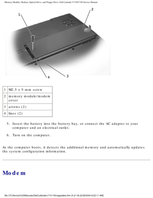 Page 25Memory Module, Modem, Optical Drive, and Floppy Drive: Dell Latitude V71\
0/V740 Service Manual
 
1 M2.5 x 5-mm screw
2 memory module/modem 
cover
3 arrows (2)
4 lines (2)
5.  Insert the battery into the battery bay, or connect the AC adapter t\
o your  computer and an electrical outlet. 
6.  Turn on the computer. 
As the computer boots, it detects the additional memory and automaticall\
y updates 
the system configuration information.
Modem...