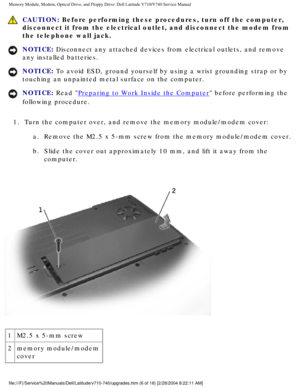 Page 26Memory Module, Modem, Optical Drive, and Floppy Drive: Dell Latitude V71\
0/V740 Service Manual
 CAUTION: Before performing these procedures, turn off the computer, 
disconnect it from the electrical outlet, and disconnect the modem from \
the telephone wall jack.
NOTICE: Disconnect any attached devices from electrical outlets, and remove 
any installed batteries. 
NOTICE: To avoid ESD, ground yourself by using a wrist grounding strap or by 
touching an unpainted metal surface on the computer. 
NOTICE:...