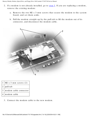 Page 27Memory Module, Modem, Optical Drive, and Floppy Drive: Dell Latitude V71\
0/V740 Service Manual
2.  If a modem is not already installed, go to step 3. If you are replacing a modem, 
remove the existing modem: 
a.  Remove the two M2 x 3-mm screws that secure the modem to the system \
 board, and set them aside. 
b.  Pull the modem straight up by the pull tab to lift the modem out of \
its  connector, and disconnect the modem cable. 
 
1 M2 x 3-mm screws (2)
2 pull tab
3 modem cable connector
4 modem...