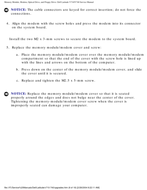 Page 28Memory Module, Modem, Optical Drive, and Floppy Drive: Dell Latitude V71\
0/V740 Service Manual
NOTICE: The cable connectors are keyed for correct insertion; do not force the 
connections. 
4.  Align the modem with the screw holes and press the modem into its co\
nnector  on the system board. 
Install the two M2 x 3-mm screws to secure the modem to the system board\
.
5.  Replace the memory module/modem cover and screw:  a.  Place the memory module/modem cover over the memory module/modem compartment so...