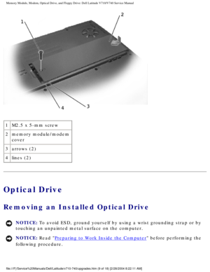 Page 29Memory Module, Modem, Optical Drive, and Floppy Drive: Dell Latitude V71\
0/V740 Service Manual
 
1 M2.5 x 5-mm screw
2 memory module/modem 
cover
3 arrows (2)
4 lines (2)
Optical Drive
Removing an Installed Optical Drive 
NOTICE: To avoid ESD, ground yourself by using a wrist grounding strap or by 
touching an unpainted metal surface on the computer. 
NOTICE: Read Preparing to Work Inside the Computer before performing the 
following procedure....