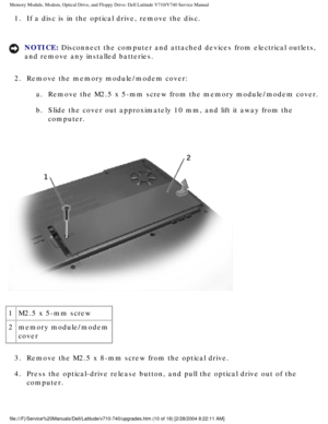 Page 30Memory Module, Modem, Optical Drive, and Floppy Drive: Dell Latitude V71\
0/V740 Service Manual
1.  If a disc is in the optical drive, remove the disc. 
NOTICE: Disconnect the computer and attached devices from electrical outlets, 
and remove any installed batteries. 
2.  Remove the memory module/modem cover:  a.  Remove the M2.5 x 5-mm screw from the memory module/modem cover. 
b.  Slide the cover out approximately 10 mm, and lift it away from the  computer. 
 
1 M2.5 x 5-mm screw
2 memory module/modem...