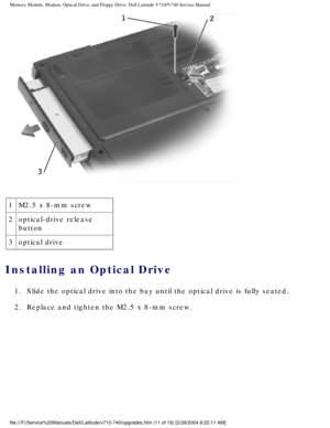 Page 31Memory Module, Modem, Optical Drive, and Floppy Drive: Dell Latitude V71\
0/V740 Service Manual
 
1 M2.5 x 8-mm screw
2 optical-drive release 
button
3 optical drive
Installing an Optical Drive 
1.  Slide the optical drive into the bay until the optical drive is full\
y seated. 
2.  Replace and tighten the M2.5 x 8-mm screw. 
file:///F|/Service%20Manuals/Dell/Latitude/v710-740/upgrades.htm (11 of\
 18) [2/28/2004 8:22:11 AM] 