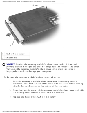 Page 32Memory Module, Modem, Optical Drive, and Floppy Drive: Dell Latitude V71\
0/V740 Service Manual
 
1 M2.5 x 8-mm screw
2 optical drive
NOTICE: Replace the memory module/modem cover so that it is seated 
properly around the edges and does not bulge near the center of the cove\
r. 
Tightening the memory-module/modem cover screw when the cover is 
improperly seated can damage your computer. 
3.  Replace the memory module/modem cover and screw:  a.  Place the memory module/modem cover over the memory module...