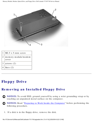 Page 33Memory Module, Modem, Optical Drive, and Floppy Drive: Dell Latitude V71\
0/V740 Service Manual
 
1 M2.5 x 5-mm screw
2 memory module/modem 
cover
3 arrows (2)
4 lines (2)
Floppy Drive
Removing an Installed Floppy Drive 
NOTICE: To avoid ESD, ground yourself by using a wrist grounding strap or by 
touching an unpainted metal surface on the computer. 
NOTICE: Read Preparing to Work Inside the Computer before performing the 
following procedure. 
1.  If a disk is in the floppy drive, remove the disk....