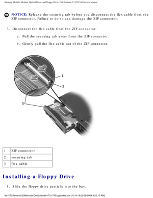 Page 35Memory Module, Modem, Optical Drive, and Floppy Drive: Dell Latitude V71\
0/V740 Service Manual
NOTICE: Release the securing tab before you disconnect the flex cable from the 
ZIF connector. Failure to do so can damage the ZIF connector. 
3.  Disconnect the flex cable from the ZIF connector:  a.  Pull the securing tab away from the ZIF connector. 
b.  Gently pull the flex cable out of the ZIF connector. 
 
1 ZIF connector
2 securing tab
3 flex cable
Installing a Floppy Drive 
1.  Slide the floppy drive...