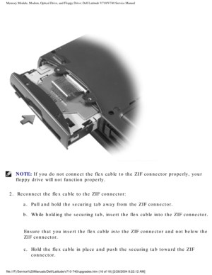 Page 36Memory Module, Modem, Optical Drive, and Floppy Drive: Dell Latitude V71\
0/V740 Service Manual
 
NOTE: If you do not connect the flex cable to the ZIF connector properly, your\
 
floppy drive will not function properly. 
2.  Reconnect the flex cable to the ZIF connector:  a.  Pull and hold the securing tab away from the ZIF connector. 
b.  While holding the securing tab, insert the flex cable into the ZIF c\
onnector. 
Ensure that you insert the flex cable into the ZIF connector and not below the 
ZIF...