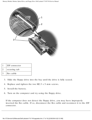 Page 37Memory Module, Modem, Optical Drive, and Floppy Drive: Dell Latitude V71\
0/V740 Service Manual
 
1 ZIF connector
2 securing tab
3 flex cable
3.  Slide the floppy drive into the bay until the drive is fully seated.\
 
4.  Replace and tighten the two M2.5 x 5-mm screws. 
5.  Install the battery. 
6.  Turn on the computer and try using the floppy drive. 
If the computer does not detect the floppy drive, you may have improperl\
y 
inserted the flex cable. If so, disconnect the flex cable and reconnect \
it...