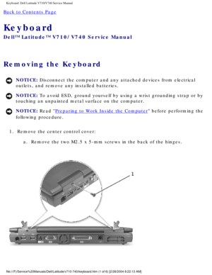 Page 39Keyboard: Dell Latitude V710/V740 Service Manual
Back to Contents Page 
Keyboard 
Dell™ Latitude™ V710/V740 Service Manual
Removing the Keyboard 
NOTICE: Disconnect the computer and any attached devices from electrical 
outlets, and remove any installed batteries. 
NOTICE: To avoid ESD, ground yourself by using a wrist grounding strap or by 
touching an unpainted metal surface on the computer. 
NOTICE: Read Preparing to Work Inside the Computer before performing the 
following procedure. 
1.  Remove the...