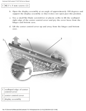 Page 40Keyboard: Dell Latitude V710/V740 Service Manual
1M2.5 x 5-mm screws (2)
b.  Open the display assembly at an angle of approximately 180 degrees and support the display assembly so that it does not open past this position\
. 
c.  Use a small flat-blade screwdriver or plastic scribe to lift the scallop\
ed  right edge of the center control cover and pry the cover loose from the \
hinges and bottom case. 
d.  Lift the center control cover up and away from the hinges and bottom  case. 
 
1 scalloped edge of...