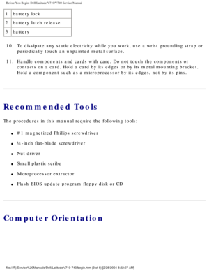 Page 5Before You Begin: Dell Latitude V710/V740 Service Manual
1battery lock
2 battery latch release
3 battery
10.  To dissipate any static electricity while you work, use a wrist groundin\
g strap or  periodically touch an unpainted metal surface. 
11.  Handle components and cards with care. Do not touch the components or  contacts on a card. Hold a card by its edges or by its metal mounting br\
acket. 
Hold a component such as a microprocessor by its edges, not by its pins.\
 
Recommended Tools
The...