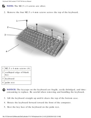 Page 41Keyboard: Dell Latitude V710/V740 Service Manual
NOTE: The M2.5 x 4 screws are silver. 
2.  Remove the four M2.5 x 4-mm screws across the top of the keyboard. 
 
1 M2.5 x 4-mm screws (4)
2 scalloped edge of blank 
key
3 keyboard
4 palm rest
NOTICE: The keycaps on the keyboard are fragile, easily dislodged, and time-
consuming to replace. Be careful when removing and handling the keyboard\
. 
3.  Lift the keyboard straight up until it clears the top of the bottom case\
. 
4.  Rotate the keyboard forward...