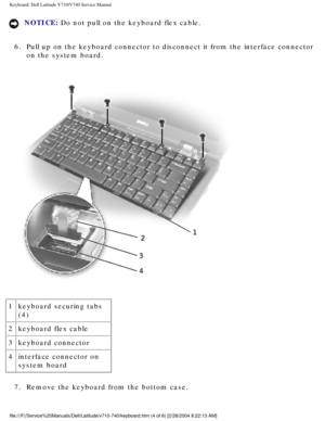 Page 42Keyboard: Dell Latitude V710/V740 Service Manual
NOTICE: Do not pull on the keyboard flex cable. 
6.  Pull up on the keyboard connector to disconnect it from the interface co\
nnector  on the system board. 
 
1 keyboard securing tabs 
(4)
2 keyboard flex cable
3 keyboard connector
4 interface connector on 
system board
7.  Remove the keyboard from the bottom case. 
file:///F|/Service%20Manuals/Dell/Latitude/v710-740/keyboard.htm (4 of \
6) [2/28/2004 8:22:13 AM] 