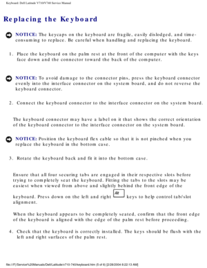 Page 43Keyboard: Dell Latitude V710/V740 Service Manual
Replacing the Keyboard 
NOTICE: The keycaps on the keyboard are fragile, easily dislodged, and time-
consuming to replace. Be careful when handling and replacing the keyboar\
d. 
1.  Place the keyboard on the palm rest at the front of the computer with th\
e keys  face down and the connector toward the back of the computer. 
NOTICE: To avoid damage to the connector pins, press the keyboard connector 
evenly into the interface connector on the system board,...