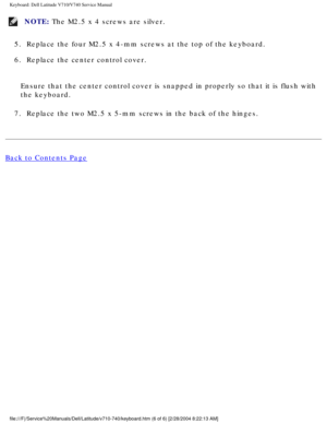 Page 44Keyboard: Dell Latitude V710/V740 Service Manual
NOTE: The M2.5 x 4 screws are silver. 
5.  Replace the four M2.5 x 4-mm screws at the top of the keyboard. 
6.  Replace the center control cover. 
Ensure that the center control cover is snapped in properly so that it i\
s flush with 
the keyboard.
7.  Replace the two M2.5 x 5-mm screws in the back of the hinges. 
Back to Contents Page
 
 
 
file:///F|/Service%20Manuals/Dell/Latitude/v710-740/keyboard.htm (6 of \
6) [2/28/2004 8:22:13 AM] 