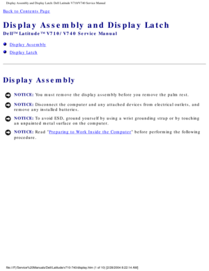 Page 45Display Assembly and Display Latch: Dell Latitude V710/V740 Service Manu\
al
Back to Contents Page 
Display Assembly and Display Latch 
Dell™ Latitude™ V710/V740 Service Manual
  Display Assembly
  Display Latch
Display Assembly
NOTICE: You must remove the display assembly before you remove the palm rest. 
NOTICE: Disconnect the computer and any attached devices from electrical outlets\
, and 
remove any installed batteries. 
NOTICE: To avoid ESD, ground yourself by using a wrist grounding strap or by...