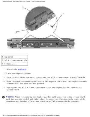 Page 46Display Assembly and Display Latch: Dell Latitude V710/V740 Service Manu\
al
 
1 top cover
2 M2.5 x 5-mm screws (2)
3 bottom case
1.  Remove the 
keyboard. 
2.  Close the display assembly. 
3.  From the back of the computer, remove the two M2.5 x 5-mm screws labeled\
 circle D. 
4.  Open the display assembly approximately 180 degrees and support the disp\
lay assembly  so that it does not open past this position. 
5.  Remove the two M2.5 x 5-mm screws that secure the display-feed flex cabl\
e to the...